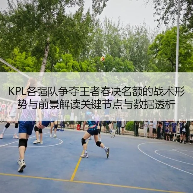 KPL各强队争夺王者春决名额的战术形势与前景解读关键节点与数据透析